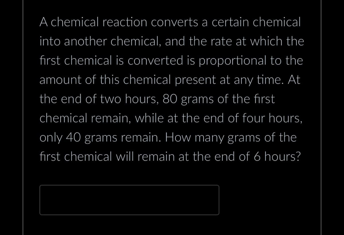 A chemical reaction converts a certain chemical
into another chemical, and the rate at which the
first chemical is converted is proportional to the
amount of this chemical present at any time. At
the end of two hours, 80 grams of the first
chemical remain, while at the end of four hours,
only 40 grams remain. How many grams of the
first chemical will remain at the end of 6 hours?