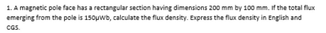 1. A magnetic pole face has a rectangular section having dimensions 200 mm by 100 mm. If the total flux
emerging from the pole is 150μWb, calculate the flux density. Express the flux density in English and
CGS.