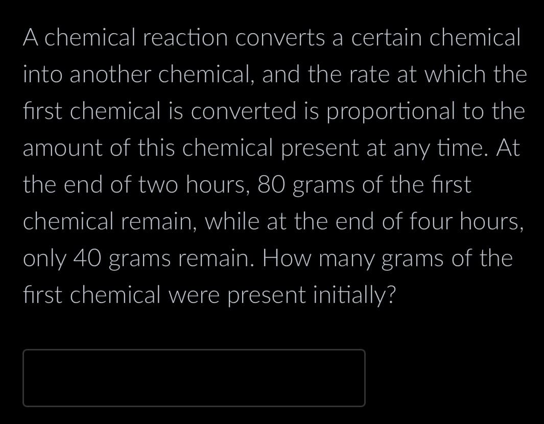 A chemical reaction converts a certain chemical
into another chemical, and the rate at which the
first chemical is converted is proportional to the
amount of this chemical present at any time. At
the end of two hours, 80 grams of the first
chemical remain, while at the end of four hours,
only 40 grams remain. How many grams of the
first chemical were present initially?