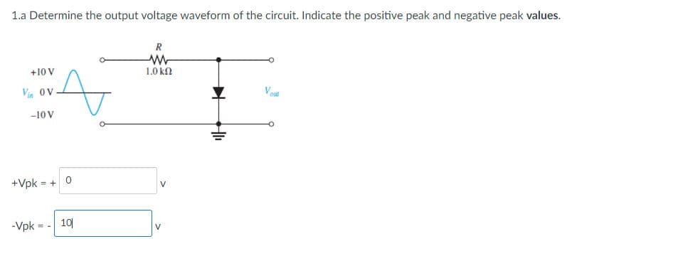 1.a Determine the output voltage waveform of the circuit. Indicate the positive peak and negative peak values.
+10 V
Vin OV
A
-10 V
+Vpk = +
0
-Vpk = - 10|
R
ww
1.0 ΚΩ
V