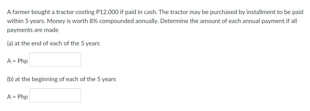 A farmer bought a tractor costing P12,000 if paid in cash. The tractor may be purchased by installment to be paid
within 5 years. Money is worth 8% compounded annually. Determine the amount of each annual payment if all
payments are made
(a) at the end of each of the 5 years
A = Php
(b) at the beginning of each of the 5 years
A = Php