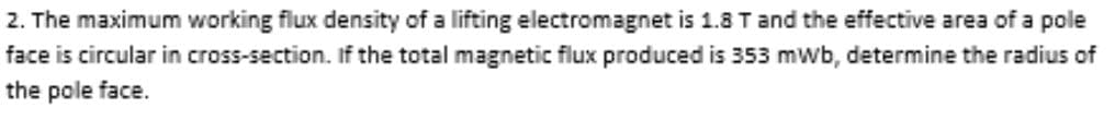 2. The maximum working flux density of a lifting electromagnet is 1.8 T and the effective area of a pole
face is circular in cross-section. If the total magnetic flux produced is 353 mWb, determine the radius of
the pole face.