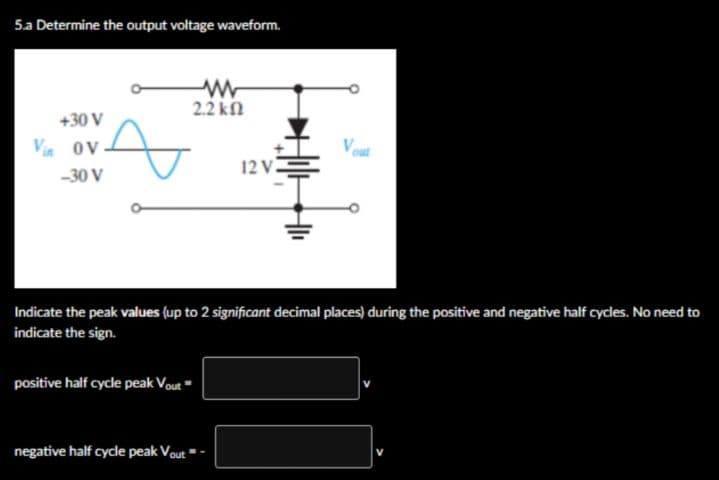 5.a Determine the output voltage waveform.
+30 V
Vin OV
-30 V
A
positive half cycle peak Vout
www
2.2 ΚΩ
negative half cycle peak Vout
12 V.
Indicate the peak values (up to 2 significant decimal places) during the positive and negative half cycles. No need to
indicate the sign.
+1₁