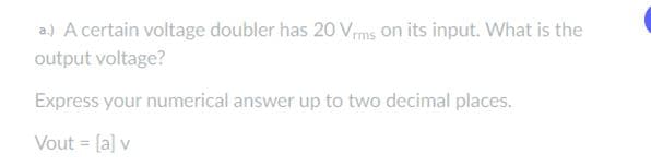 a.) A certain voltage doubler has 20 Vrms on its input. What is the
output voltage?
Express your numerical answer up to two decimal places.
Vout = [a] v