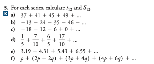 5. For each series, calculate t12 and S12.
K a) 37 + 41 + 45 + 49 + ...
b) - 13 – 24 – 35 – 46 –
c) - 18
...
12
6 + 0 + ...
-
6.
1
d)
5
7
17
+
+
10
-
...
10
5
e) 3.19 + 4.31 + 5.43 + 6.55 + ...
f) p + (2p + 2q) + (3p + 4g) + (4p + 6q) + ...
