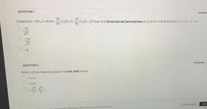 QUESTION 1
0.5 poin
af
(1,0) = 2.(1,0) =10 then the Directional Derivatives at (1,0) for the directions u=<2,-1> is
ar
Suppose z = f(x.y) where
V5
-14
V5
-6
0.5 points
QUESTION 2
Which of the following vector is not unit vector
<1,1>
O <1.0>
号号。
2 2
Save A Aneers
Save a
it Click Same All Ansers to e nll annuers

