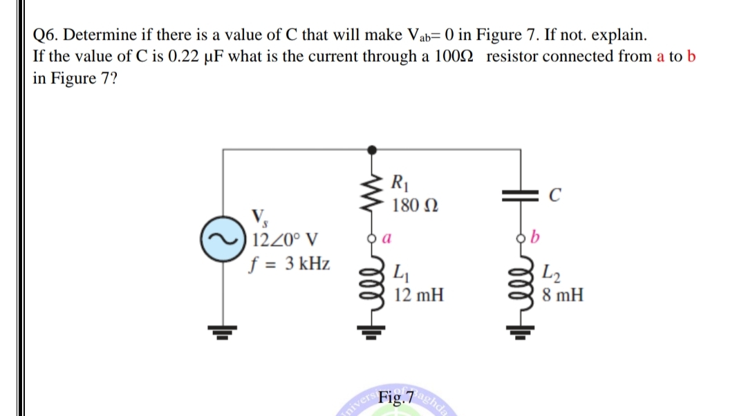 Q6. Determine if there is a value of C that will make Vab= 0 in Figure 7. If not. explain.
If the value of C is 0.22 uF what is the current through a 1002 resistor connected from a to b
in Figure 7?
R1
180 N
V,
1220° V
f = 3 kHz
L
12 mH
L2
8 mH
aghda
Fig.7
nivers
