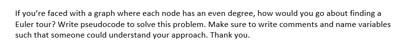 If you're faced with a graph where each node has an even degree, how would you go about finding a
Euler tour? Write pseudocode to solve this problem. Make sure to write comments and name variables
such that someone could understand your approach. Thank you.
