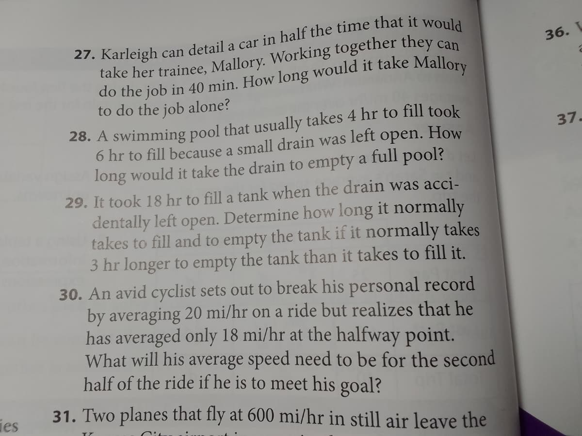 ies
27. Karleigh can detail a car in half the time that it would
take her trainee, Mallory. Working together they c
do the job in 40 min. How long would it take Mallory
to do the job alone?
28. A swimming pool that usually takes 4 hr to fill took
left open.
How
6 hr to fill because a small drain was
long would it take the drain to empty a full pool?
29. It took 18 hr to fill a tank when the drain was acci-
dentally left open. Determine how long it normally
takes to fill and to empty the tank if it normally takes
3 hr longer to empty the tank than it takes to fill it.
30. An avid cyclist sets out to break his personal record
by averaging 20 mi/hr on a ride but realizes that he
has averaged only 18 mi/hr at the halfway point.
What will his average speed need to be for the second
half of the ride if he is to meet his goal?
31. Two planes that fly at 600 mi/hr in still air leave the
36.
2
37-