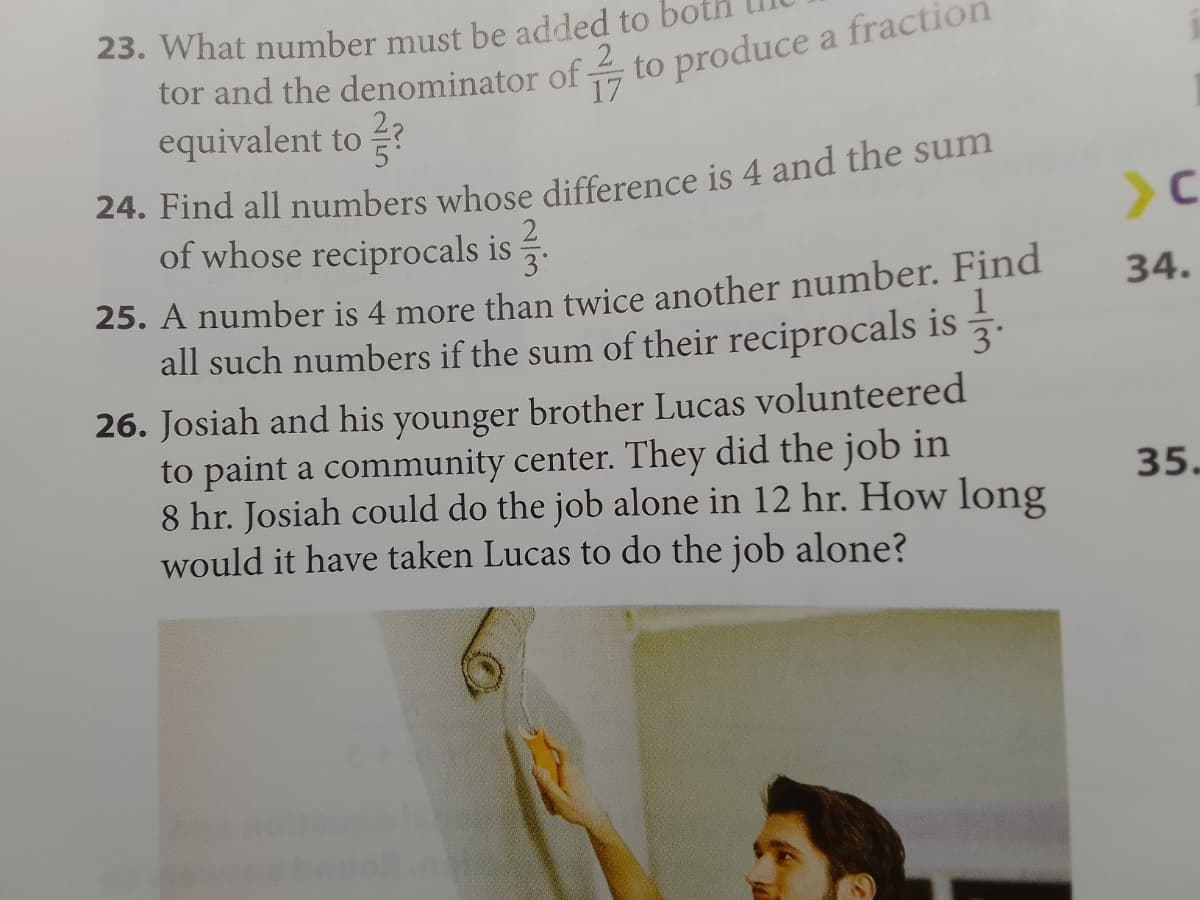 23. What number must be added to bo
tor and the denominator of -
equivalent to?
17
24. Find all numbers whose difference is 4 and the sum
of whose reciprocals is
to produce a fractio
25. A number is 4 more than twice another number. Find
all such numbers if the sum of their reciprocals is
3°
26. Josiah and his younger brother Lucas volunteered
to paint a community center. They did the job in
8 hr. Josiah could do the job alone in 12 hr. How long
would it have taken Lucas to do the job alone?
>C
34.
35.