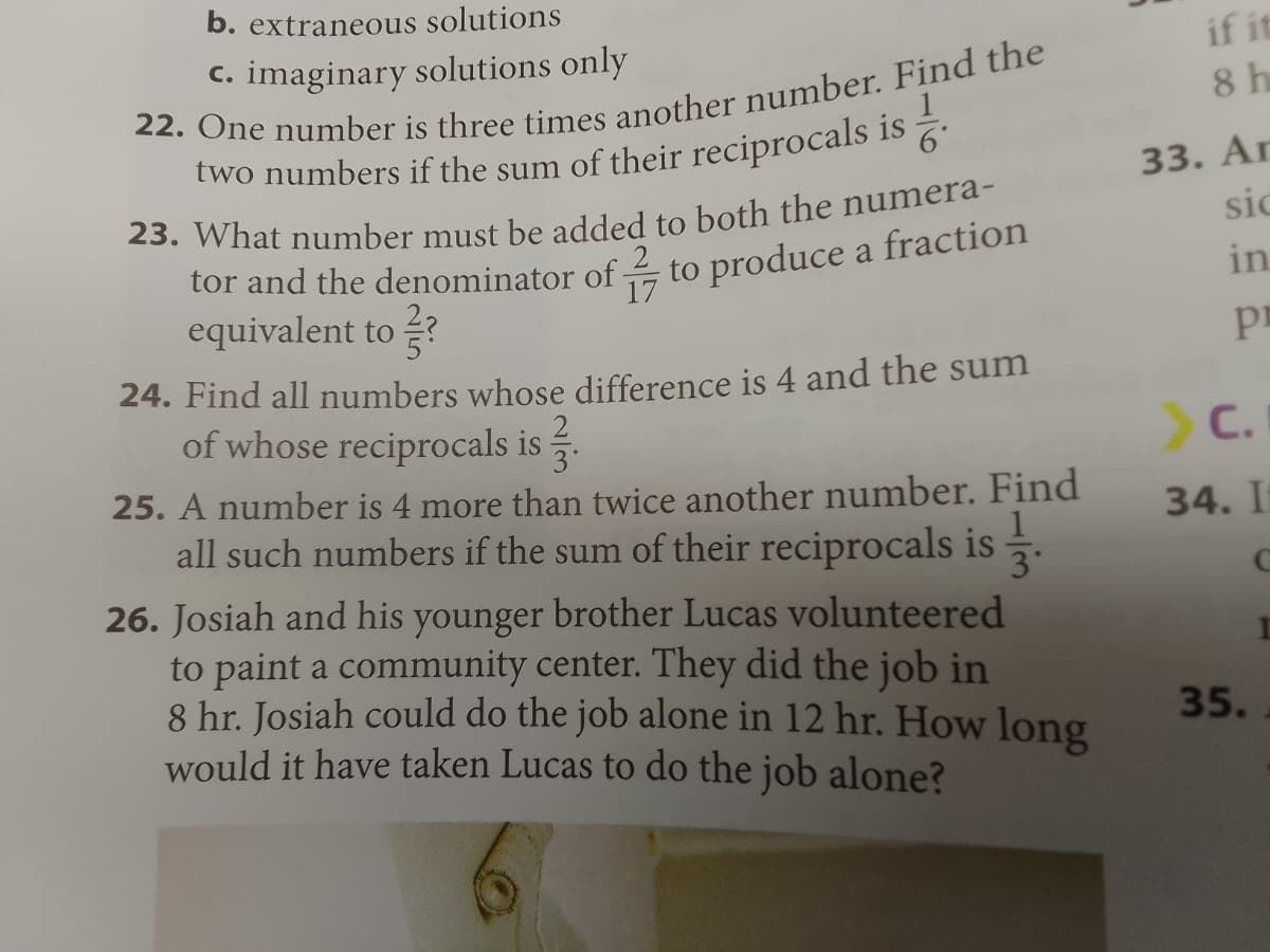 b. extraneous solutions
c. imaginary solutions only
22. One number is three times another number. Find the
two numbers if the sum of their reciprocals is
6*
23. What number must be added to both the numera-
tor and the denominator of
17
equivalent to?
to produce a fraction
24. Find all numbers whose difference is 4 and the sum
of whose reciprocals is
2
3°
25. A number is 4 more than twice another number. Find
all such numbers if the sum of their reciprocals is.
26. Josiah and his younger brother Lucas volunteered
to paint a community center. They did the job in
8 hr. Josiah could do the job alone in 12 hr. How long
would it have taken Lucas to do the job alone?
if it
8 h
33. Ar
sic
in
Pr
> C.
34. It
35.
I