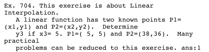 Ex. 704. This exercise is about Linear
Interpolation.
A linear function has two known points P1=
(x1,y1) and P2=(x2,y2).
y3 if x3= 5. Pl=( 5, 5) and P2=( 38,36).
practical
problems can be reduced to this exercise. ans:1
Determine
Many
