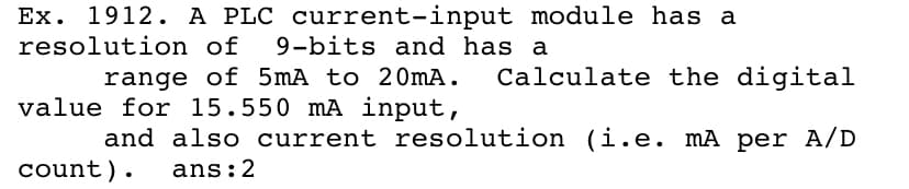 Ex. 1912. A PLC current-input module has a
resolution of
9-bits and has a
Calculate the digital
range of 5mA to 20MA.
value for 15.550 mA input,
and also current resolution (i.e. mA per A/D
count).
ans:2
