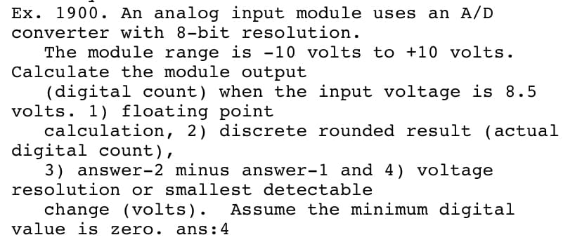 Ex. 1900. An analog input module uses
an A/D
converter with 8-bit resolution.
The module range is -10 volts to +10 volts.
Calculate the module output
(digital count) when the input voltage is 8.5
volts. 1) floating point
calculation, 2) discrete rounded result (actual
digital count),
3) answer-2 minus answer-1 and 4) voltage
resolution or smallest detectable
change (volts). Assume the minimum digital
value is zero. ans:4
