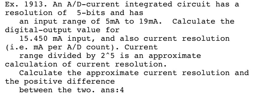 Ex. 1913. An A/D-current integrated circuit has a
5-bits and has
resolution of
an input range of 5mA to 19mA.
digital-output value for
15.450 mA input, and also current resolution
(i.e. mA per A/D count). Current
range divided by 2^5 is an approximate
calculation of current resolution.
Calculate the
Calculate the approximate current resolution and
the positive difference
between the two. ans:4
