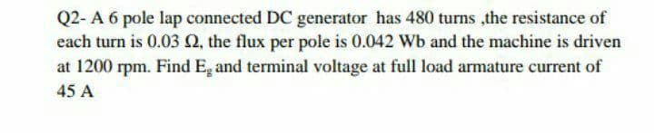 Q2- A 6 pole lap connected DC generator has 480 turns ,the resistance of
each turn is 0.03 Q, the flux per pole is 0.042 Wb and the machine is driven
at 1200 rpm. Find E, and terminal voltage at full load armature current of
45 A
