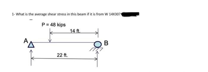 1- What is the average shear stress in this beam if it is from W 14X30?
P = 48 kips
22 ft.
14 ft.
B