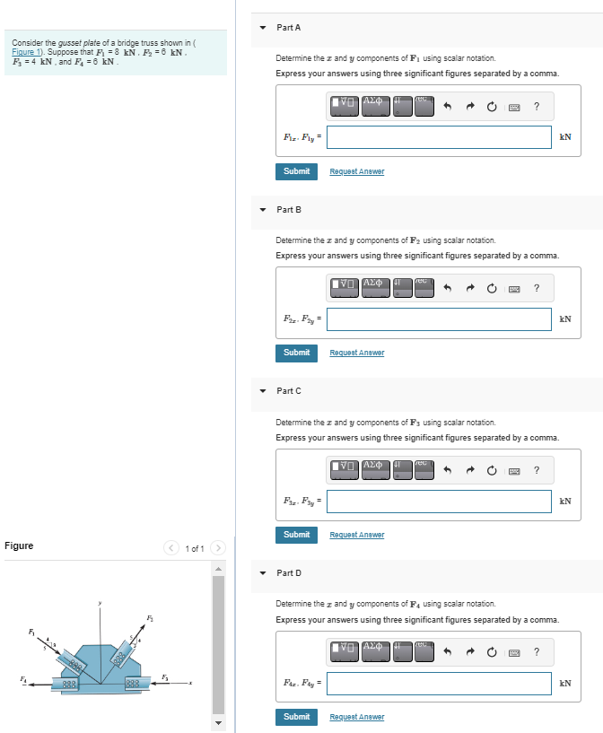 Consider the gusset plate of a bridge truss shown in (
Figure 1). Suppose that F₁ = 8 kN. F₂ = 6 kN.
F₁ = 4 kN, and F₁ = 6 kN.
Figure
888
888
888
1₂
1 of 1
Part A
Determine the z and y components of F₁ using scalar notation.
Express your answers using three significant figures separated by a comma.
ΑΣΦ
Fiz. Fiy
Submit
Part B
F2z. F2y =
Submit
Part C
Determine the z and y components of F₂ using scalar notation.
Express your answers using three significant figures separated by a comma.
Fr-Fry
Submit
Part D
Request Answer
FAZ. Fay=
VIAXO 41
Submit
Request Answer
Determine the z and y components of F's using scalar notation.
Express your answers using three significant figures separated by a comma.
ΠΑΣΦ 41 TUG
Fec|
Request Answer
?
Request Answer
?
UC
kN
?
Determine the z and y components of F4 using scalar notation.
Express your answers using three significant figures separated by a comma.
1) ΑΣΦ
kN
?
kN
2
KN