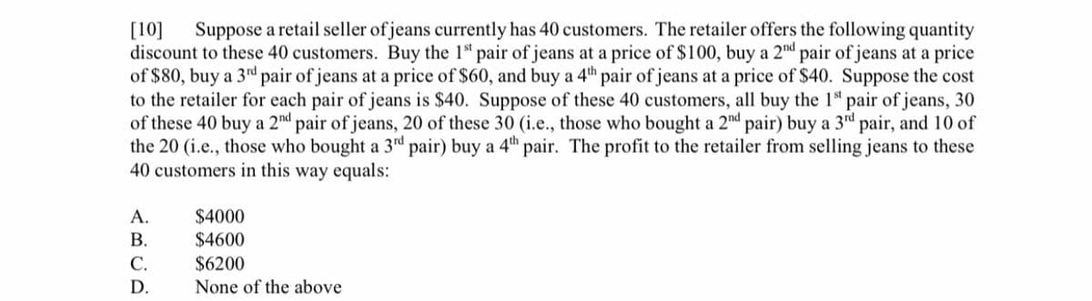 Suppose a retail seller of jeans currently has 40 customers. The retailer offers the following quantity
[10]
discount to these 40 customers. Buy the 1ª pair of jeans at a price of $100, buy a 2nd pair of jeans at a price
of $80, buy a 3rd pair of jeans at a price of $60, and buy a 4th pair of jeans at a price of $40. Suppose the cost
to the retailer for each pair of jeans is $40. Suppose of these 40 customers, all buy the 1 pair of jeans, 30
of these 40 buy a 2nd pair of jeans, 20 of these 30 (i.e., those who bought a 2nd pair) buy a 3rd pair, and 10 of
the 20 (i.e., those who bought a 3d pair) buy a 4th pair. The profit to the retailer from selling jeans to these
40 customers in this way equals:
$4000
$4600
A.
В.
С.
$6200
D.
None of the above
