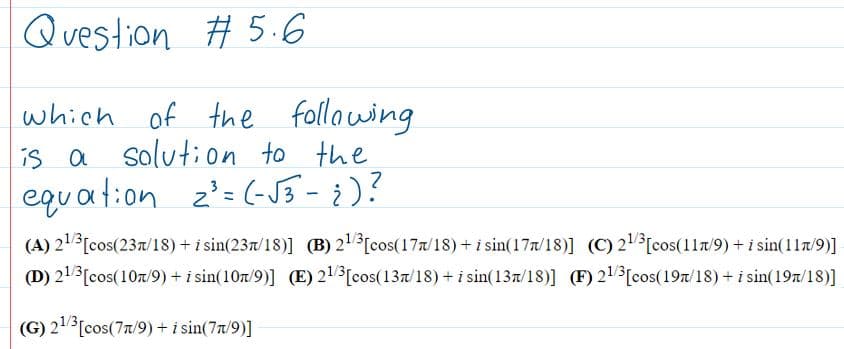 Question Ħ 5.6
which
of the
following
is a the
solution to
equat:on z'=(-J}-¿)?
z'= (-J} - ¿)?
(A) 21[cos(237/18) + i sin(237/18)] (B) 21[cos(177/18) + i sin(177/18)] (C) 2[cos(117/9) + i sin(117/9)]
(D) 21[cos(107/9) + i sin(107/9)] (E) 21[cos(137/18)+ i sin(137/18)] (F) 21 [cos(197/18) + i sin(197/18)]
(G) 213[cos(77/9) + i sin(7t/9)]
