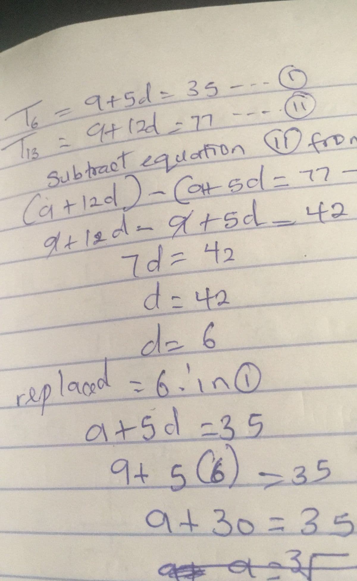 Te= ---
9+5d=35
TIE = 94 12d-7
13
Tis
Subtract equaon ♡ fro
Ca+12d)-Cat sd-77-
OH50
イ+5
7d= 42
d=42
dz6
repland = 6.'in O
=6.in0
%3D
a+5 d =3
5.
9+5(6)-35
9+30=35
