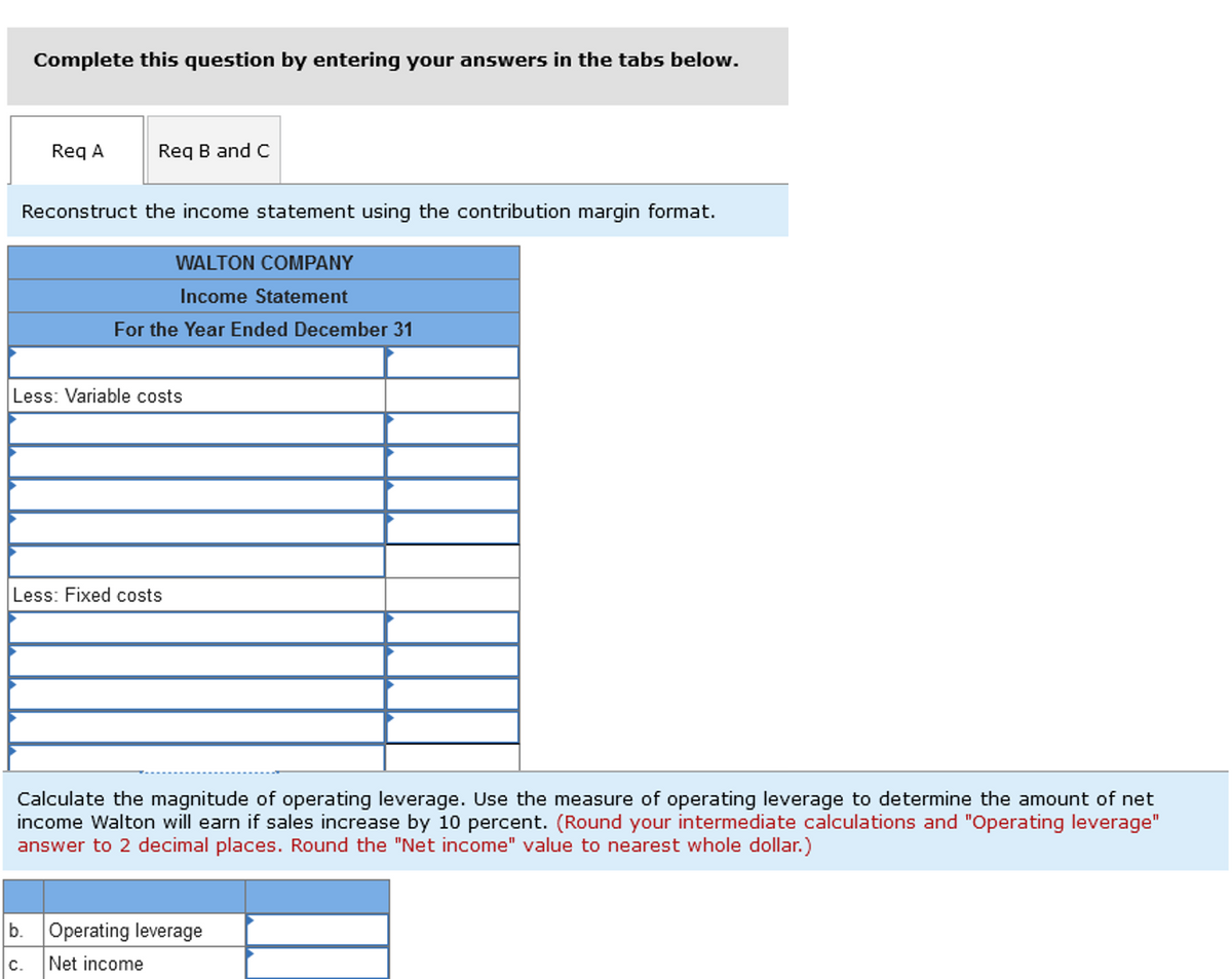 Complete this question by entering your answers in the tabs below.
Req A
Req B and C
Reconstruct the income statement using the contribution margin format.
WALTON COMPANY
Income Statement
For the Year Ended December 31
Less: Variable costs
C.
Less: Fixed costs
Calculate the magnitude of operating leverage. Use the measure of operating leverage to determine the amount of net
income Walton will earn if sales increase by 10 percent. (Round your intermediate calculations and "Operating leverage"
answer to 2 decimal places. Round the "Net income" value to nearest whole dollar.)
b. Operating leverage
Net income