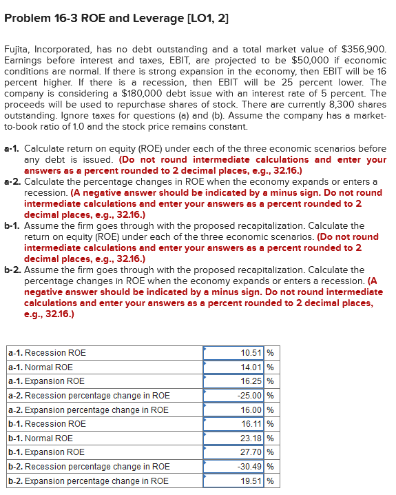 Problem 16-3 ROE and Leverage [LO1, 2]
Fujita, Incorporated, has no debt outstanding and a total market value of $356,900.
Earnings before interest and taxes, EBIT, are projected to be $50,000 if economic
conditions are normal. If there is strong expansion in the economy, then EBIT will be 16
percent higher. If there is a recession, then EBIT will be 25 percent lower. The
company is considering a $180,000 debt issue with an interest rate of 5 percent. The
proceeds will be used to repurchase shares of stock. There are currently 8,300 shares
outstanding. Ignore taxes for questions (a) and (b). Assume the company has a market-
to-book ratio of 1.0 and the stock price remains constant.
a-1. Calculate return on equity (ROE) under each of the three economic scenarios before
any debt is issued. (Do not round intermediate calculations and enter your
answers as a percent rounded to 2 decimal places, e.g., 32.16.)
a-2. Calculate the percentage changes in ROE when the economy expands or enters a
recession. (A negative answer should be indicated by a minus sign. Do not round
intermediate calculations and enter your answers as a percent rounded to 2
decimal places, e.g., 32.16.)
b-1. Assume the firm goes through with the proposed recapitalization. Calculate the
return on equity (ROE) under each of the three economic scenarios. (Do not round
intermediate calculations and enter your answers as a percent rounded to 2
decimal places, e.g., 32.16.)
b-2. Assume the firm goes through with the proposed recapitalization. Calculate the
percentage changes in ROE when the economy expands or enters a recession. (A
negative answer should be indicated by a minus sign. Do not round intermediate
calculations and enter your answers as a percent rounded to 2 decimal places,
e.g., 32.16.)
a-1. Recession ROE
a-1. Normal ROE
a-1. Expansion ROE
a-2. Recession percentage change in ROE
a-2. Expansion percentage change in ROE
b-1. Recession ROE
b-1. Normal ROE
b-1. Expansion ROE
b-2. Recession percentage change in ROE
b-2. Expansion percentage change in ROE
10.51 %
14.01 %
16.25 %
-25.00 %
16.00 %
16.11 %
23.18 %
27.70 %
-30.49 %
19.51 %