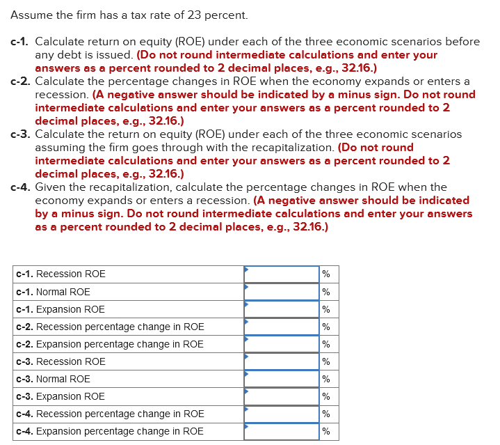 Assume the firm has a tax rate of 23 percent.
c-1. Calculate return on equity (ROE) under each of the three economic scenarios before
any debt is issued. (Do not round intermediate calculations and enter your
answers as a percent rounded to 2 decimal places, e.g., 32.16.)
c-2. Calculate the percentage changes in ROE when the economy expands or enters a
recession. (A negative answer should be indicated by a minus sign. Do not round
intermediate calculations and enter your answers as a percent rounded to 2
decimal places, e.g., 32.16.)
c-3. Calculate the return on equity (ROE) under each of the three economic scenarios
assuming the firm goes through with the recapitalization. (Do not round
intermediate calculations and enter your answers as a percent rounded to 2
decimal places, e.g., 32.16.)
c-4. Given the recapitalization, calculate the percentage changes in ROE when the
economy expands or enters a recession. (A negative answer should be indicated
by a minus sign. Do not round intermediate calculations and enter your answers
as a percent rounded to 2 decimal places, e.g., 32.16.)
c-1. Recession ROE
c-1. Normal ROE
c-1. Expansion ROE
c-2. Recession percentage change in ROE
c-2. Expansion percentage change in ROE
c-3. Recession ROE
c-3. Normal ROE
c-3. Expansion ROE
c-4. Recession percentage change in ROE
c-4. Expansion percentage change in ROE
%
%
%
%
%
%
%
%
%
%