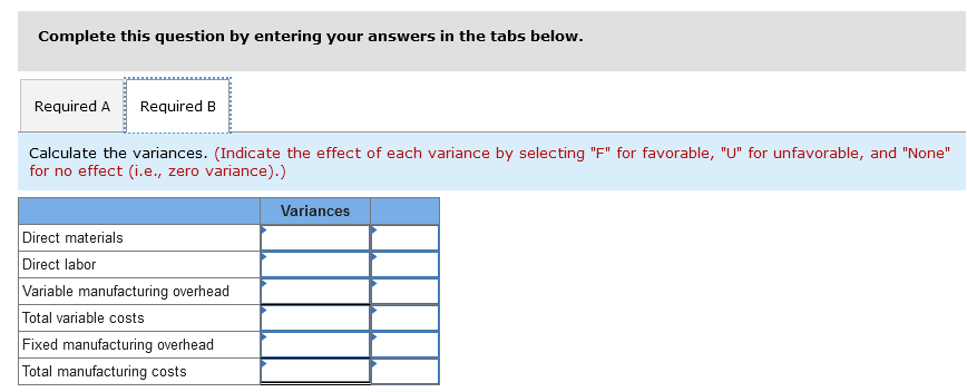 Complete this question by entering your answers in the tabs below.
Required A Required B
Calculate the variances. (Indicate the effect of each variance by selecting "F" for favorable, "U" for unfavorable, and "None"
for no effect (i.e., zero variance).)
Direct materials
Direct labor
Variable manufacturing overhead
Total variable costs
Fixed manufacturing overhead
Total manufacturing costs
Variances