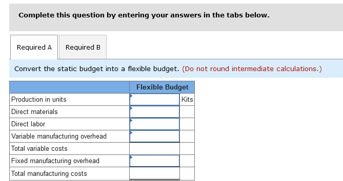 Complete this question by entering your answers in the tabs below.
Required A Required B
Convert the static budget into a flexible budget. (Do not round intermediate calculations.)
Flexible Budget
Kits
Production in units
Direct materials
Direct labor
Variable manufacturing overhead
Total variable costs
Fixed manufacturing overhead
Total manufacturing costs