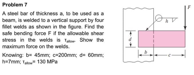 Problem 7
A steel bar of thickness a, to be used as a
beam, is welded to a vertical support by four
fillet welds as shown in the figure. Find the
safe bending force F if the allowable shear
stress in the welds is Tallow Show the
maximum force on the welds.
Knowing: b= 45mm; c=200mm; d= 60mm;
h=7mm; Tallow= 130 MPa
d
b
On
h V
3.
F