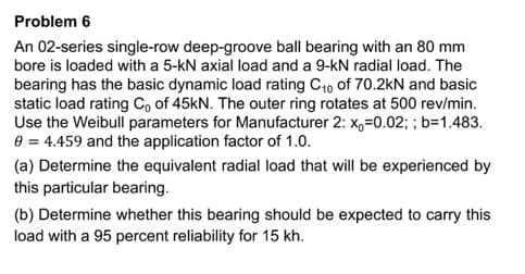 Problem 6
An 02-series single-row deep-groove ball bearing with an 80 mm
bore is loaded with a 5-kN axial load and a 9-KN radial load. The
bearing has the basic dynamic load rating C₁0 of 70.2kN and basic
static load rating Co of 45kN. The outer ring rotates at 500 rev/min.
Use the Weibull parameters for Manufacturer 2: x₁=0.02; ; b=1.483.
0 = 4.459 and the application factor of 1.0.
(a) Determine the equivalent radial load that will be experienced by
this particular bearing.
(b) Determine whether this bearing should be expected to carry this
load with a 95 percent reliability for 15 kh.