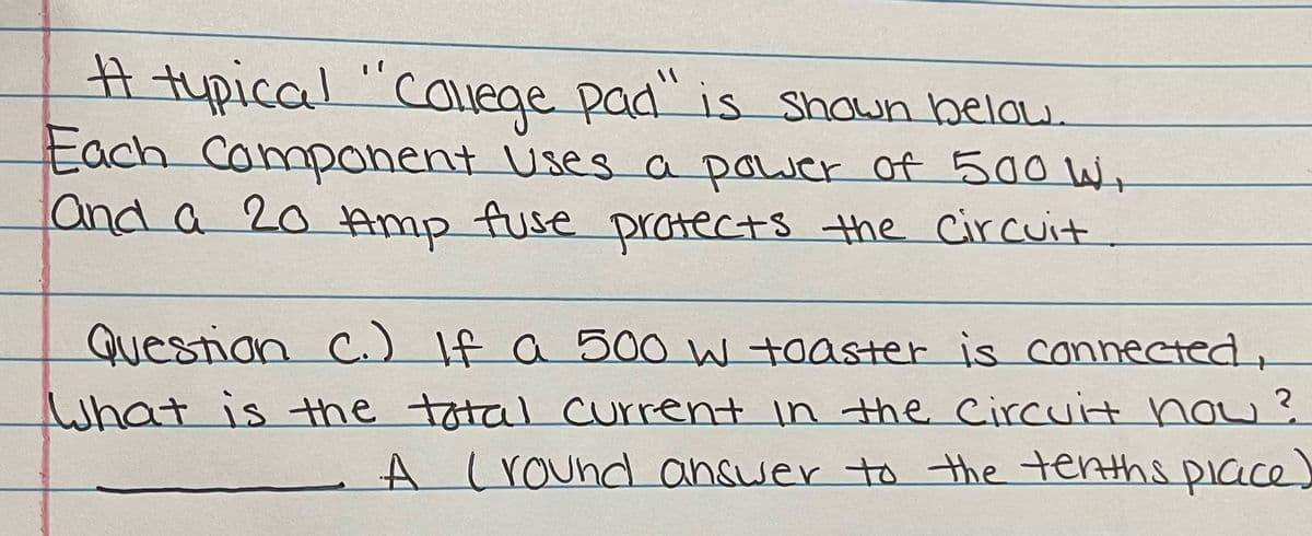 # tupical "Caluege pad" is Shown belau,
Each Campanent Uses a power of 500 W+
and a 20 Amp fuse pratects the circuit
Questian
C.) If a 500 W toaster is connected,
What is the total Current in the Circuit now?
A LrOund answer to the terths piace
