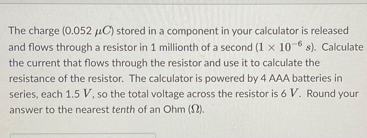 The charge (0.052 µC) stored in a component in your calculator is released
and flows through a resistor in 1 millionth of a second (1 x 10-6 s). Calculate
the current that flows through the resistor and use it to calculate the
resistance of the resistor. The calculator is powered by 4 AAA batteries in
series, each 1.5 V, so the total voltage across the resistor is 6 V. Round your
SO
answer to the nearest tenth of an Ohm (S2).
