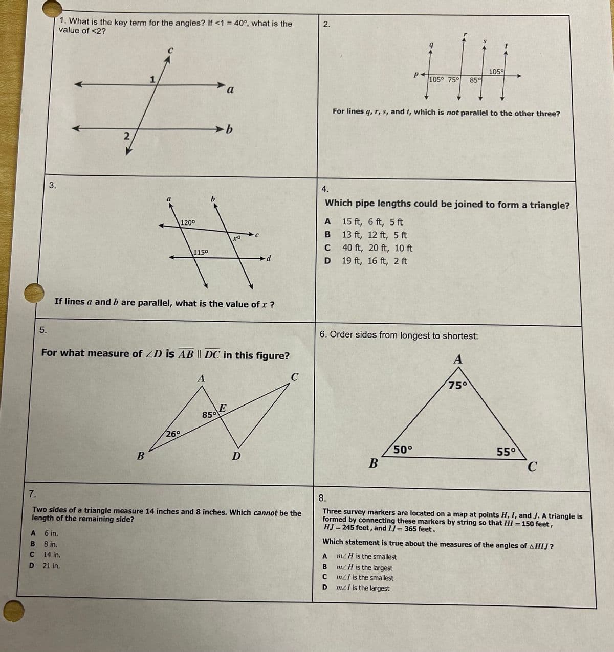 5.
A
B
C
D
3.
1. What is the key term for the angles? If <1 = 40°, what is the
value of <2?
2
1
6 in.
8 in.
14 in.
21 in.
B
120⁰
1150
26°
➤b
b
a
If lines a and b are parallel, what is the value of x ?
For what measure of ZD is AB || DC in this figure?
A
850
to
E
с
d.
D
7.
Two sides of a triangle measure 14 inches and 8 inches. Which cannot be the
length of the remaining side?
C
2.
4.
HH
105%
105° 75°
85°
For lines q, r, s, and t, which is not parallel to the other three?
Which pipe lengths could be joined to form a triangle?
A
15 ft, 6 ft, 5 ft
B
13 ft, 12 ft, 5 ft
C
40 ft, 20 ft, 10 ft
D 19 ft, 16 ft, 2 ft
6. Order sides from longest to shortest:
A
A
B
C
D
B
50°
75°
55°
C
8.
Three survey markers are located on a map at points H, I, and J. A triangle is
formed by connecting these markers by string so that I = 150 feet,
HJ = 245 feet, and IJ = 365 feet.
-
Which statement is true about the measures of the angles of AHIJ?
m/H is the smallest
mZ H is the largest
m/l is the smallest
m/I is the largest