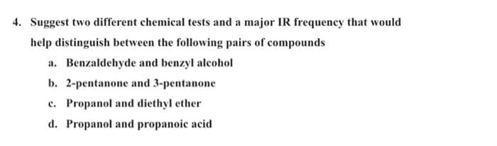 4. Suggest two different chemical tests and a major IR frequency that would
help distinguish between the following pairs of compounds
a. Benzaldehyde and benzyl alcohol
b. 2-pentanone and 3-pentanone
c. Propanol and diethyl ether
d. Propanol and propanoic acid
