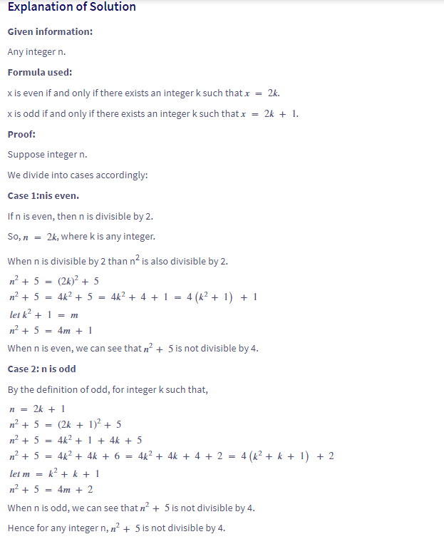 ### Explanation of Solution

#### Given information:
Any integer \( n \).

#### Formula used:
- \( x \) is even if and only if there exists an integer \( k \) such that \( x = 2k \).
- \( x \) is odd if and only if there exists an integer \( k \) such that \( x = 2k + 1 \).

#### Proof:
Suppose integer \( n \).

We divide into cases accordingly:

#### Case 1: \( n \) is even.
If \( n \) is even, then \( n \) is divisible by 2.
So, \( n = 2k \), where \( k \) is any integer.

When \( n \) is divisible by 2, then \( n^2 \) is also divisible by 2.
\[
n^2 + 5 = (2k)^2 + 5
\]
\[
n^2 + 5 = 4k^2 + 5 = 4k^2 + 4 + 1 = 4(k^2 + 1) + 1
\]
let \( k^2 + 1 = m \)
\[
n^2 + 5 = 4m + 1
\]
When \( n \) is even, we can see that \( n^2 + 5 \) is not divisible by 4.

#### Case 2: \( n \) is odd
By the definition of odd, for integer \( k \) such that,
\[
n = 2k + 1
\]
\[
n^2 + 5 = (2k + 1)^2 + 5
\]
\[
n^2 + 5 = 4k^2 + 4k + 1 + 5 = 4k^2 + 4k + 6 = 4k^2 + 4k + 4 + 2 = 4(k^2 + k + 1) + 2
\]
let \( m = k^2 + k + 1 \)
\[
n^2 + 5 = 4m + 2
\]
When \( n \) is odd, we can see that \( n^2 + 5 \) is not divisible by 4.
Hence for any integer \( n \), \( n^2