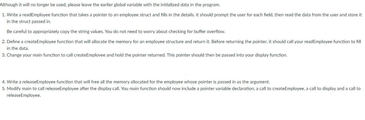 Although it will no longer be used, please leave the earlier global variable with the initialized data in the program.
1. Write a readEmployee function that takes a pointer to an employee struct and fills in the details. It should prompt the user for each field, then read the data from the user and store it
in the struct passed in.
Be careful to appropriately copy the string values. You do not need to worry about checking for buffer overflow.
2. Define a createEmployee function that will allocate the memory for an employee structure and return it. Before returning the pointer, it should call your readEmployee function to fill
in the data.
3. Change your main function to call createEmplovee and hold the pointer returned. This pointer should then be passed into your display function.
4. Write a releaseEmployee function that will free all the memory allocated for the employee whose pointer is passed in as the argument.
5. Modify main to call releaseEmployee after the display call. You main function should now include a pointer variable declaration, a call to createEmployee, a call to display and a call to
releaseEmployee.
