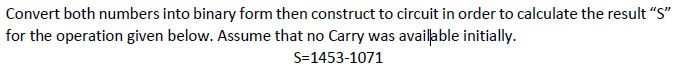 Convert both numbers into binary form then construct to circuit in order to calculate the result "S"
for the operation given below. Assume that no Carry was available initially.
S=1453-1071
