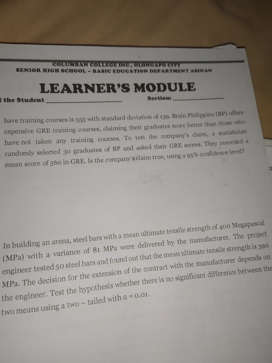 COLUMBAN COLLEGE INC., OLONGAPO CITY
SENIOR HIGH SCHOOL- BASIC EDUCATION DEPARTMENT ASINAN
LEARNER'S MODULE
E the Student
Section:
have training courses is 555 with standard deviation of 139. Brain Philippine (BP) offers
expensive GRE training courses, claiming their graduates score better than those who
have not taken any training courses. To test the company's claim, a statistician
randomly selected 30 graduates of BP and asked their GRE scores. They recorded a
mean score of 560 in GRE. Is the company's claim true, using a 95% confidence level?
In building an arena, steel bars with a mean ultimate tensile strength of 400 Megapascal
(MPa) with a variance of 81 MPa were delivered by the manufacturer. The project
engineer tested 50 steel bars and found out that the mean ultimate tensile strength is 390
MPa. The decision for the extension of the contract with the manufacturer depends on
the engineer. Test the hypothesis whether there is no significant difference between the
two means using a two – tailed with a = 0.01.
