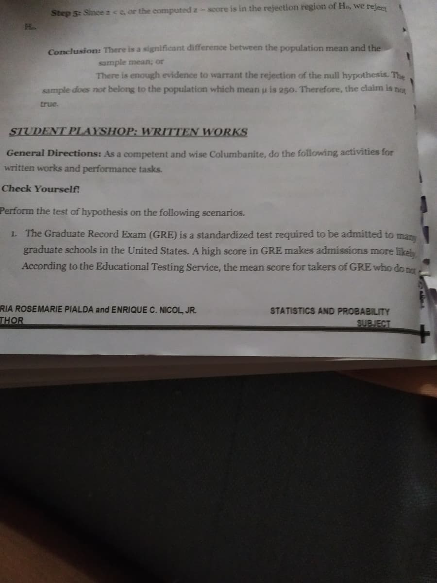 Step 5: Sincez<e or the computed z-score is in the rejection region of He, we rejery
H.
Conclusion: There is a significant difference between the population mean and the
sample mean; or
There is enough evidence to warrant the rejection of the null hypothesis. The
sample does not belong to the population which mean u is 250. Therefore, the claim is not
true.
STUDENT PLAYSHOP: WRITTEN WORKS
General Directions: As a competent and wise Columbanite, do the following activities for
written works and performance tasks.
Check Yourself!
Perform the test of hypothesis on the following scenarios.
1. The Graduate Record Exam (GRE) is a standardized test required to be admitted to man
graduate schools in the United States. A high score in GRE makes admissions more likel
According to the Educational Testing Service, the mean score for takers of GRE who dom
RIA ROSEMARIE PIALDA and ENRIQUE C. NICOL, JR.
THOR
STATISTICS AND PROBABILITY
SUBJECT
+
