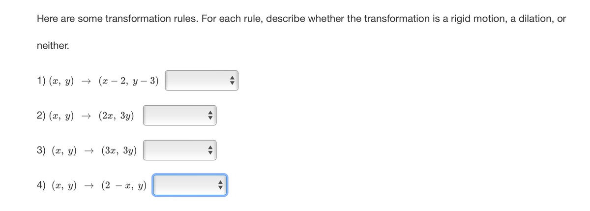 Here are some transformation rules. For each rule, describe whether the transformation is a rigid motion, a dilation, or
neither.
1) (x, y) → (x − 2, y − 3)
2) (x, y) → (2x, 3y)
3) (x, y) → (3x, 3y)
4) (x, y) → (2 x, y)
D
D
◄►