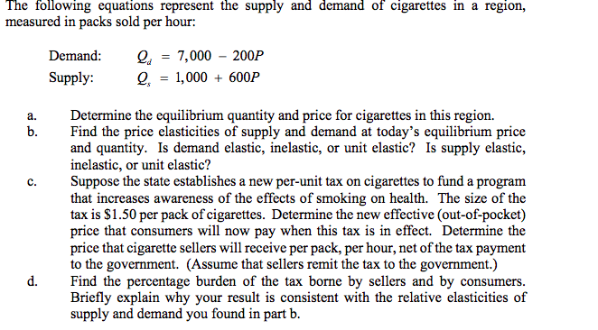 The following equations represent the supply and demand of cigarettes in a region,
measured in packs sold per hour:
Q, = 7,000 – 200P
Q, = 1,000 + 600P
Demand:
Supply:
Determine the equilibrium quantity and price for cigarettes in this region.
Find the price elasticities of supply and demand at today's equilibrium price
and quantity. Is demand elastic, inelastic, or unit elastic? Is supply elastic,
inelastic, or unit elastic?
Suppose the state establishes a new per-unit tax on cigarettes to fund a program
that increases awareness of the effects of smoking on health. The size of the
tax is $1.50 per pack of cigarettes. Determine the new effective (out-of-pocket)
price that consumers will now pay when this tax is in effect. Determine the
price that cigarette sellers will receive per pack, per hour, net of the tax payment
to the government. (Assume that sellers remit the tax to the government.)
Find the percentage burden of the tax borne by sellers and by consumers.
Briefly explain why your result is consistent with the relative elasticities of
supply and demand you found in part b.
a.
b.
с.
d.
