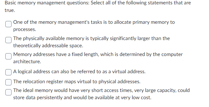 Basic memory management questions: Select all of the following statements that are
true.
One of the memory management's tasks is to allocate primary memory to
processes.
The physically available memory is typically significantly larger than the
theoretically addressable space.
Memory addresses have a fixed length, which is determined by the computer
architecture.
A logical address can also be referred to as a virtual address.
The relocation register maps virtual to physical addresses.
The ideal memory would have very short access times, very large capacity, could
store data persistently and would be available at very low cost.