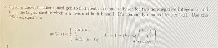 2. Design a Racket function named ged to find greatest common divisor for two non-negative integers k and
1, i.e. the largest number which is a divisor of both k and 1. It's commonly denoted by ged(k.1). Use the
following equations:
32
ged(k, l)
=
ged(l, k),
1₁
ged(l. (k-1)),
if k<!
if 11 or (k mod 1 = 0)
otherwise