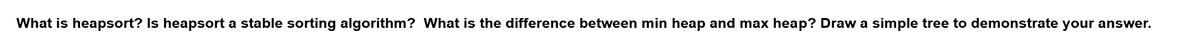 What is heapsort? Is heapsort a stable sorting algorithm? What is the difference between min heap and max heap? Draw a simple tree to demonstrate your answer.