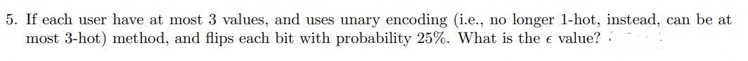 5. If each user have at most 3 values, and uses unary encoding (i.e., no longer 1-hot, instead, can be at
most 3-hot) method, and flips each bit with probability 25%. What is the e value?