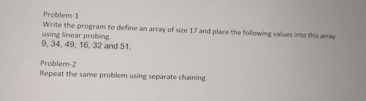 Problem-1
Write the program to define an array of size 17 and place the following values into this array
using linear probing.
9, 34, 49, 16, 32 and 51.
Problem-2
Repeat the same problem using separate chaining.