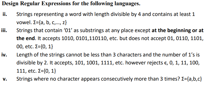 Design Regular Expressions for the following languages.
ii.
Strings representing a word with length divisible by 4 and contains at least 1
vowel. E={a, b, c,..., z}
iii.
Strings that contain '01' as substrings at any place except at the beginning or at
the end. It accepts 1010, 0101,110110, etc. but does not accept 01, 0110, 1101,
00, etc. E={0, 1}
iv.
Length of the strings cannot be less than 3 characters and the number of 1's is
divisible by 2. It accepts, 101, 1001, 1111, etc. however rejects e, 0, 1, 11, 100,
111, etc. E={0, 1}
v.
Strings where no character appears consecutively more than 3 times? E={a,b,c}
