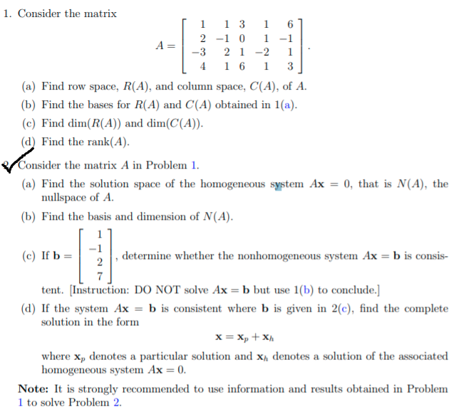 1. Consider the matrix
1 3
-1 0
2 1
4 1 6
1
1
2
1 -1
A =
-3
-2
1
1
3
(a) Find row space, R(A), and column space, C(A), of A.
(b) Find the bases for R(A) and C(A) obtained in 1(a).
(c) Find dim(R(A)) and dim(C(A)).
(d) Find the rank(A).
Consider the matrix A in Problem 1.
(a) Find the solution space of the homogeneous system Ax = 0, that is N(A), the
nullspace of A.
(b) Find the basis and dimension of N(A).
1
-1
(c) If b :
determine whether the nonhomogeneous system Ax = b is consis-
7
tent. [Instruction: DO NOT solve Ax =b but use 1(b) to conclude.]
(d) If the system Ax = b is consistent where b is given in 2(c), find the complete
solution in the form
x = Xp + X,
where x, denotes a particular solution and x, denotes a solution of the associated
homogeneous system Ax = 0.
Note: It is strongly recommended to use information and results obtained in Problem
1 to solve Problem 2.
